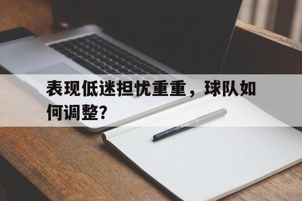 表现低迷担忧重重，球队如何调整？