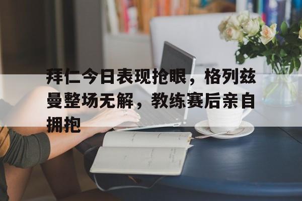 拜仁今日表现抢眼，格列兹曼整场无解，教练赛后亲自拥抱